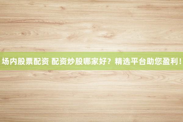 场内股票配资 配资炒股哪家好？精选平台助您盈利！