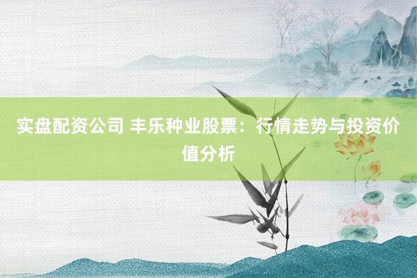 实盘配资公司 丰乐种业股票：行情走势与投资价值分析