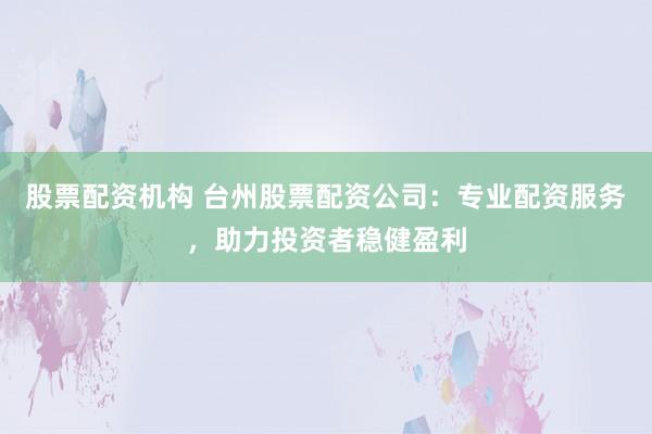 股票配资机构 台州股票配资公司：专业配资服务，助力投资者稳健盈利