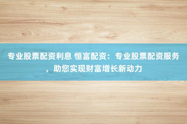 专业股票配资利息 恒富配资：专业股票配资服务，助您实现财富增长新动力