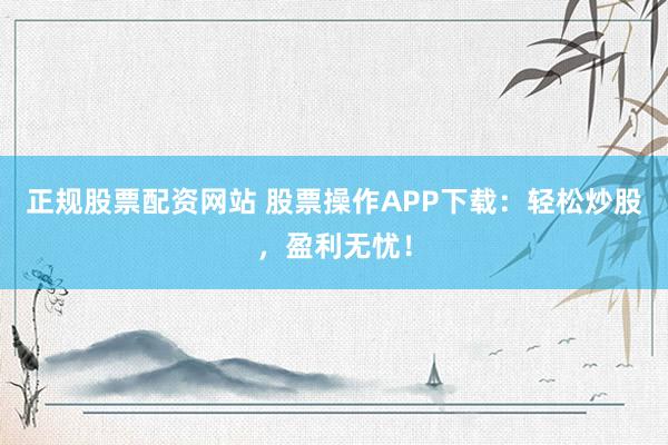 正规股票配资网站 股票操作APP下载：轻松炒股，盈利无忧！