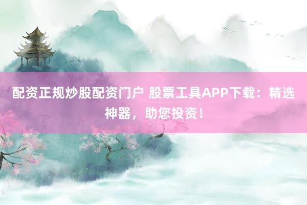 配资正规炒股配资门户 股票工具APP下载：精选神器，助您投资！