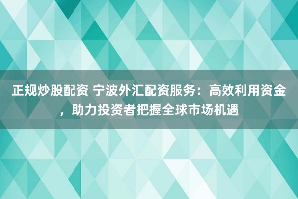 正规炒股配资 宁波外汇配资服务：高效利用资金，助力投资者把握全球市场机遇