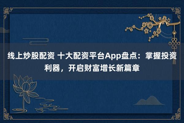 线上炒股配资 十大配资平台App盘点：掌握投资利器，开启财富增长新篇章