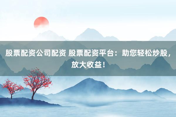 股票配资公司配资 股票配资平台：助您轻松炒股，放大收益！