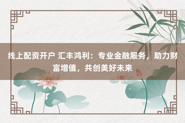 线上配资开户 汇丰鸿利：专业金融服务，助力财富增值，共创美好未来