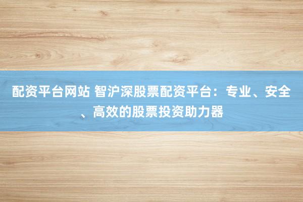 配资平台网站 智沪深股票配资平台：专业、安全、高效的股票投资助力器