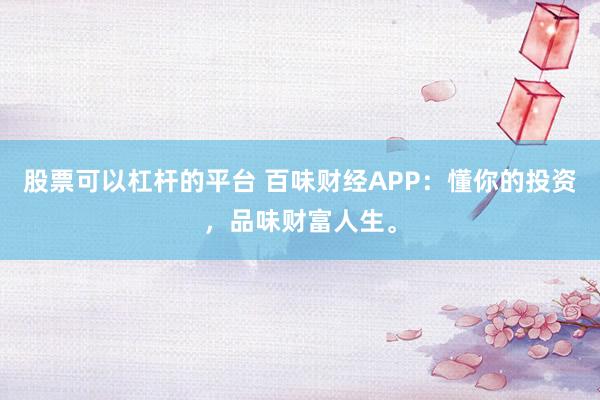 股票可以杠杆的平台 百味财经APP：懂你的投资，品味财富人生。