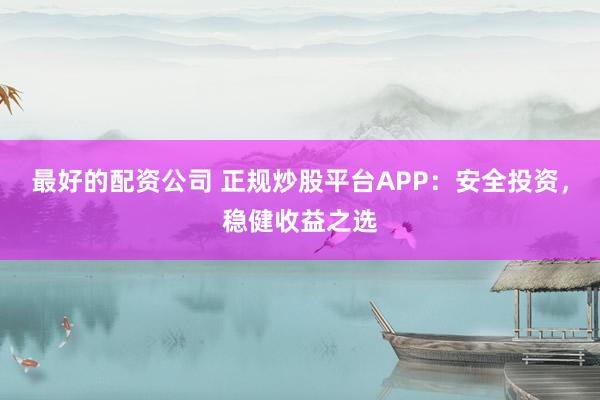 最好的配资公司 正规炒股平台APP：安全投资，稳健收益之选