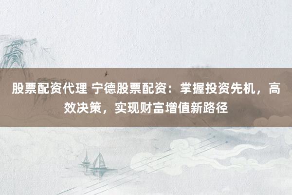 股票配资代理 宁德股票配资：掌握投资先机，高效决策，实现财富增值新路径