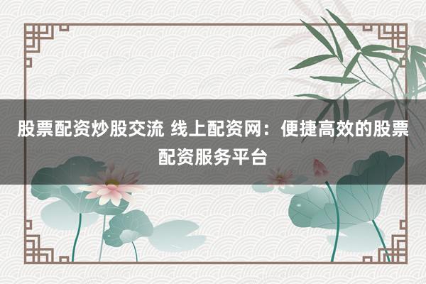 股票配资炒股交流 线上配资网：便捷高效的股票配资服务平台