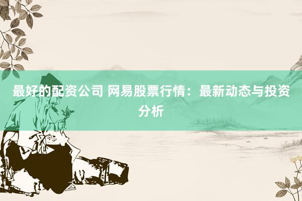 最好的配资公司 网易股票行情：最新动态与投资分析