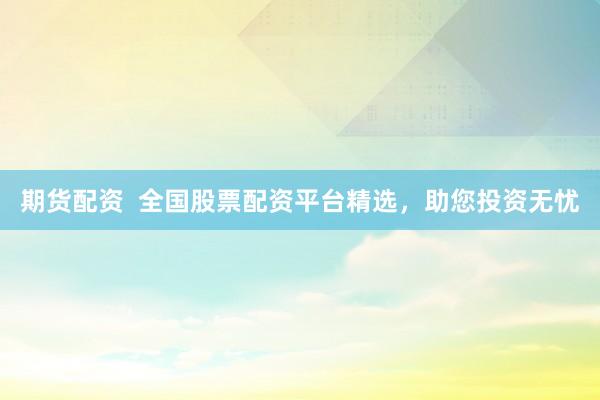 期货配资  全国股票配资平台精选，助您投资无忧