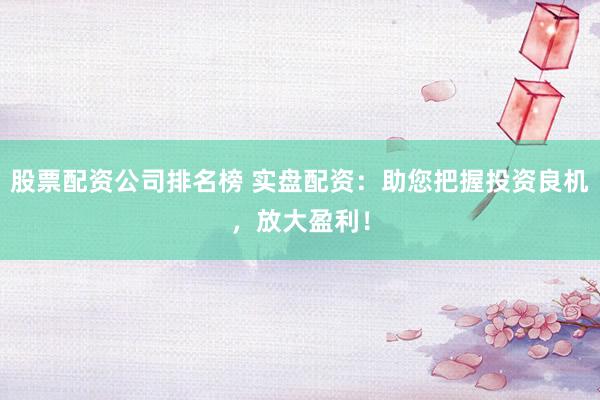 股票配资公司排名榜 实盘配资：助您把握投资良机，放大盈利！