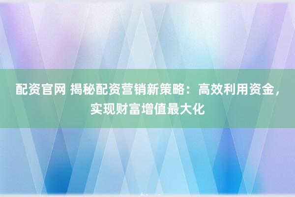 配资官网 揭秘配资营销新策略：高效利用资金，实现财富增值最大化