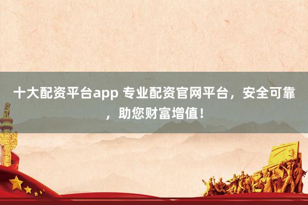 十大配资平台app 专业配资官网平台，安全可靠，助您财富增值！