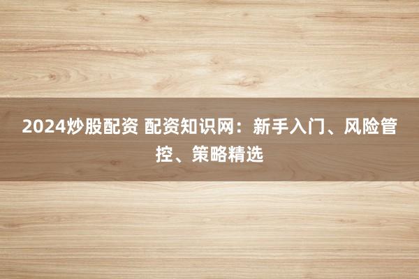 2024炒股配资 配资知识网：新手入门、风险管控、策略精选