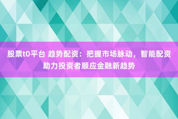 股票t0平台 趋势配资：把握市场脉动，智能配资助力投资者顺应金融新趋势
