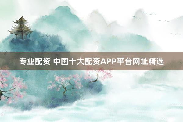 专业配资 中国十大配资APP平台网址精选