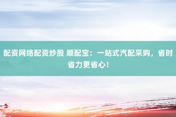 配资网络配资炒股 顺配宝：一站式汽配采购，省时省力更省心！