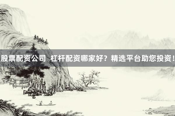 股票配资公司  杠杆配资哪家好？精选平台助您投资！