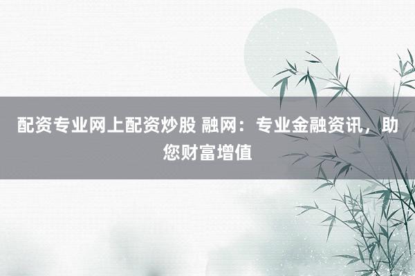 配资专业网上配资炒股 融网：专业金融资讯，助您财富增值