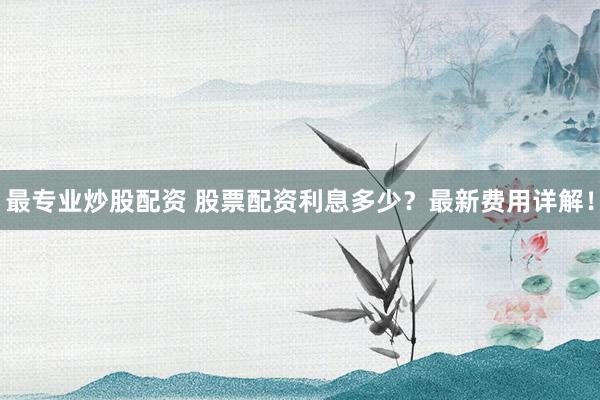 最专业炒股配资 股票配资利息多少？最新费用详解！