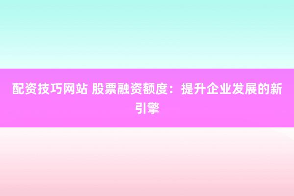 配资技巧网站 股票融资额度：提升企业发展的新引擎