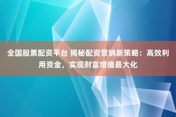 全国股票配资平台 揭秘配资营销新策略：高效利用资金，实现财富增值最大化
