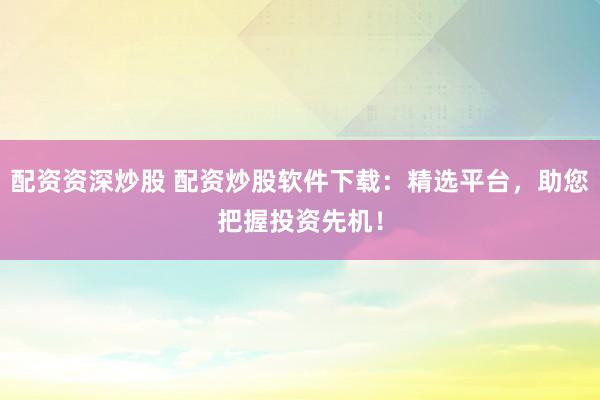 配资资深炒股 配资炒股软件下载：精选平台，助您把握投资先机！