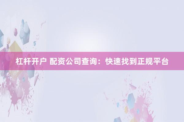 杠杆开户 配资公司查询：快速找到正规平台