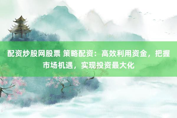 配资炒股网股票 策略配资：高效利用资金，把握市场机遇，实现投资最大化