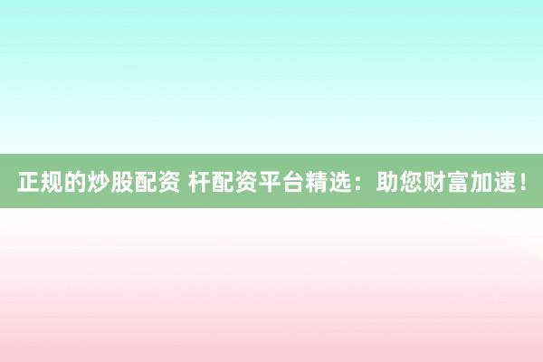 正规的炒股配资 杆配资平台精选：助您财富加速！