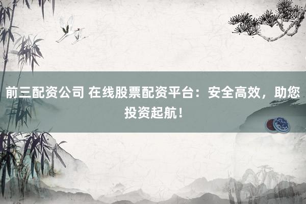 前三配资公司 在线股票配资平台：安全高效，助您投资起航！