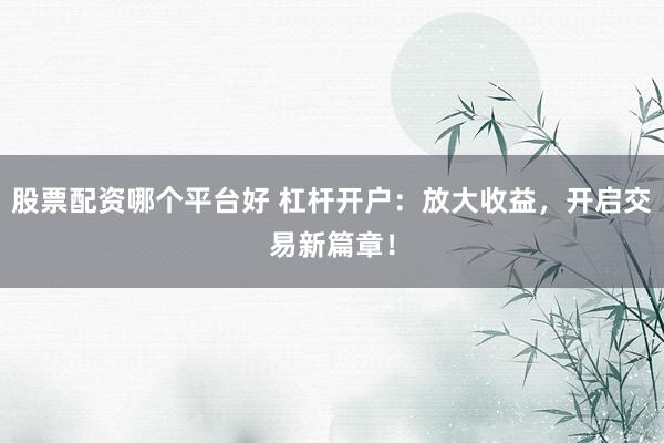 股票配资哪个平台好 杠杆开户：放大收益，开启交易新篇章！