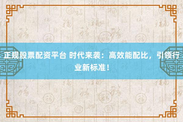 正规股票配资平台 时代来袭：高效能配比，引领行业新标准！