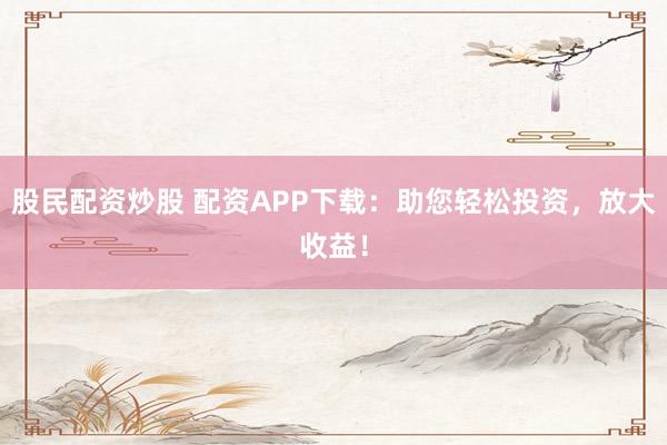 股民配资炒股 配资APP下载：助您轻松投资，放大收益！