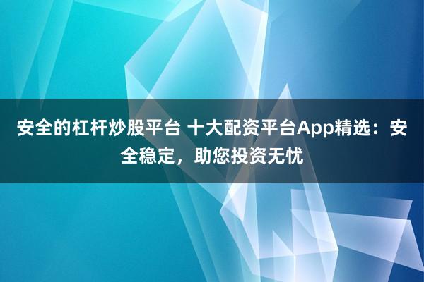 安全的杠杆炒股平台 十大配资平台App精选：安全稳定，助您投资无忧