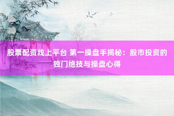 股票配资线上平台 第一操盘手揭秘：股市投资的独门绝技与操盘心得
