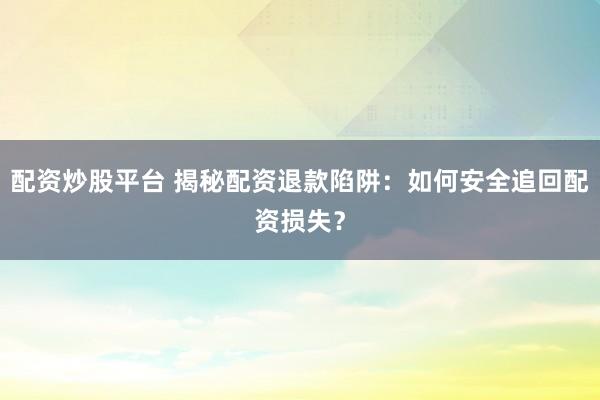 配资炒股平台 揭秘配资退款陷阱：如何安全追回配资损失？