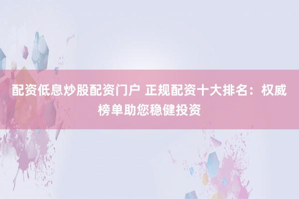 配资低息炒股配资门户 正规配资十大排名：权威榜单助您稳健投资