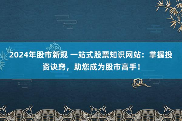 2024年股市新规 一站式股票知识网站：掌握投资诀窍，助您成为股市高手！