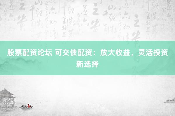 股票配资论坛 可交债配资：放大收益，灵活投资新选择