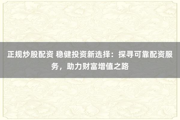 正规炒股配资 稳健投资新选择：探寻可靠配资服务，助力财富增值之路