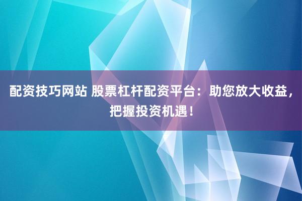 配资技巧网站 股票杠杆配资平台：助您放大收益，把握投资机遇！