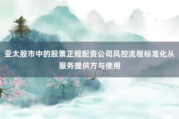 亚太股市中的股票正规配资公司风控流程标准化从服务提供方与使用