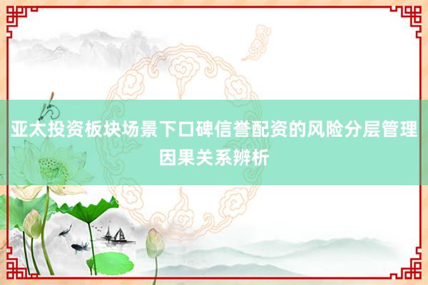 亚太投资板块场景下口碑信誉配资的风险分层管理因果关系辨析