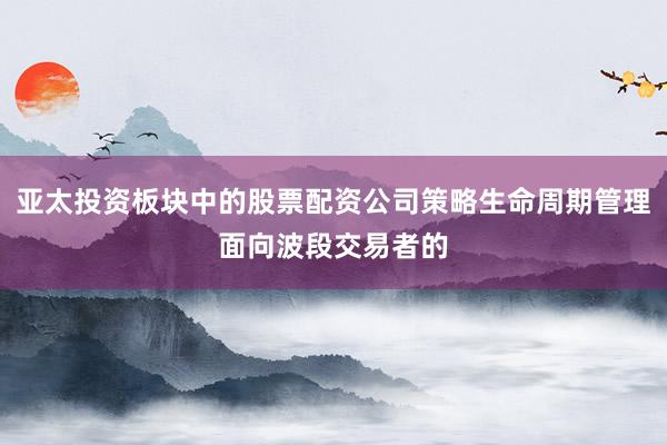 亚太投资板块中的股票配资公司策略生命周期管理面向波段交易者的