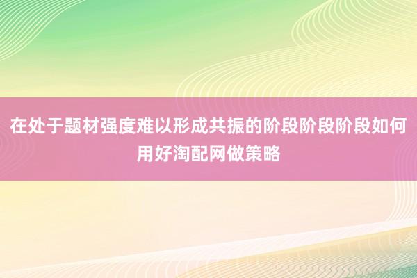 在处于题材强度难以形成共振的阶段阶段阶段如何用好淘配网做策略