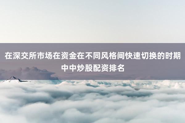 在深交所市场在资金在不同风格间快速切换的时期中中炒股配资排名